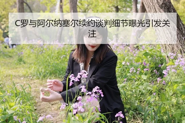 C罗与阿尔纳塞尔续约谈判细节曝光引发关注